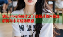 糖心vlog换成什么了最新升级内容全解析与未来趋势展望