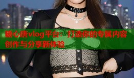 糖心唐vlog平台：打造你的专属内容创作与分享新体验