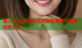 糖心vlog消失背后的真相揭秘与最新动态分析