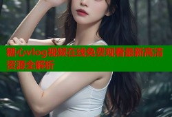 糖心vlog视频在线免费观看最新高清资源全解析