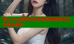 糖心vlog视频在线免费观看最新高清资源全解析