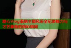 糖心Vlog美丽主播风采全纪录魅力与才艺兼备的精彩瞬间