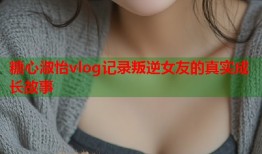 糖心淑怡vlog记录叛逆女友的真实成长故事