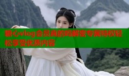 糖心vlog会员真的吗解密专属特权轻松享受优质内容