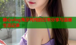糖心vlog兔牙纯纯的日常分享与温暖生活记录
