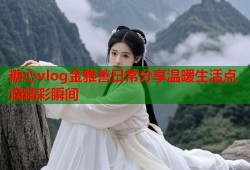 糖心vlog金雅善日常分享温暖生活点滴精彩瞬间