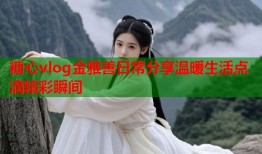 糖心vlog金雅善日常分享温暖生活点滴精彩瞬间