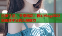 记录生活，分享精彩：糖心Vlog2022短视频平台的无限魅力