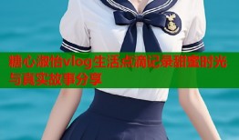 糖心淑怡vlog生活点滴记录甜蜜时光与真实故事分享
