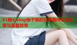 91糖心vlog柚子猫的日常趣味生活分享与温馨故事