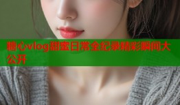 糖心vlog甜蜜日常全纪录精彩瞬间大公开