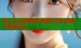 糖心vlog无限观影版精彩内容全解析与深度体验