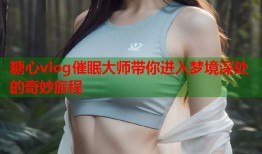糖心vlog催眠大师带你进入梦境深处的奇妙旅程