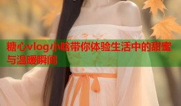糖心vlog小晗带你体验生活中的甜蜜与温暖瞬间