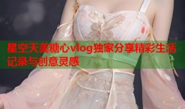 星空天美糖心vlog独家分享精彩生活记录与创意灵感