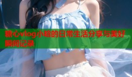 糖心vlog小晗的日常生活分享与美好瞬间记录