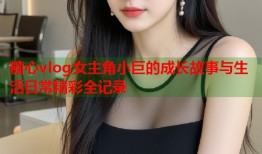 糖心vlog女主角小巨的成长故事与生活日常精彩全记录