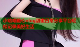 小晗喵糖心vlog甜蜜日常分享平台轻松记录美好生活