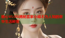 糖心VLOG揭秘富家小姐不为人知的奢华生活秘密