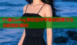 91糖心vlog带你品味苹果的甜蜜与生活的精彩瞬间