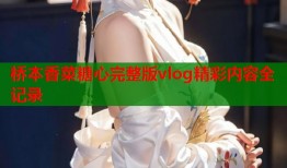桥本香菜糖心完整版vlog精彩内容全记录