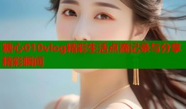 糖心010vlog精彩生活点滴记录与分享精彩瞬间