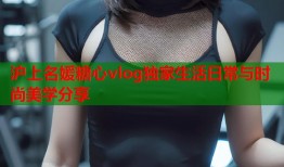 沪上名媛糖心vlog独家生活日常与时尚美学分享
