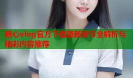 糖心vlog官方下载最新章节全解析与精彩内容推荐