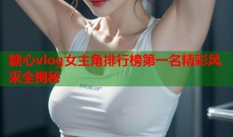 糖心vlog女主角排行榜第一名精彩风采全揭秘