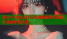 糖心vlog女主排行大揭秘最受欢迎创作者榜单抢先看