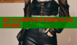 糖心vlog杏吧日常分享甜蜜生活点滴精彩瞬间