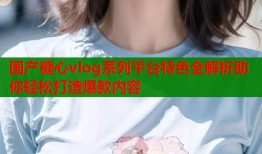 国产糖心vlog系列平台特色全解析助你轻松打造爆款内容