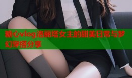 糖心vlog洛丽塔女主的甜美日常与梦幻穿搭分享