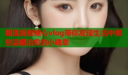 榴莲视频糖心vlog带你发现生活中那些温暖治愈的小确幸