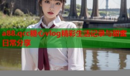 a88.qcc糖心vlog精彩生活记录与甜蜜日常分享