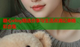 糖心vlog精选分享与生活点滴记录精彩合集