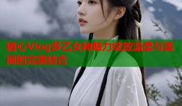 糖心Vlog多乙女神魅力绽放温柔与美丽的完美结合