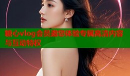 糖心vlog会员邀您体验专属高清内容与互动特权