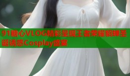 91糖心VLOG精彩呈现王者荣耀貂蝉圣诞诱惑Cosplay盛宴