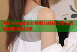 糖心Vlog美女女神魅力绽放日常生活精彩瞬间全纪录