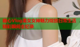 糖心Vlog美女女神魅力绽放日常生活精彩瞬间全纪录