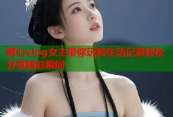 糖心vlog女主带你玩转生活记录轻松分享精彩瞬间
