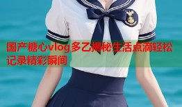 国产糖心vlog多乙揭秘生活点滴轻松记录精彩瞬间