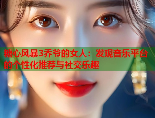 糖心风暴3乔爷的女人：发现音乐平台的个性化推荐与社交乐趣