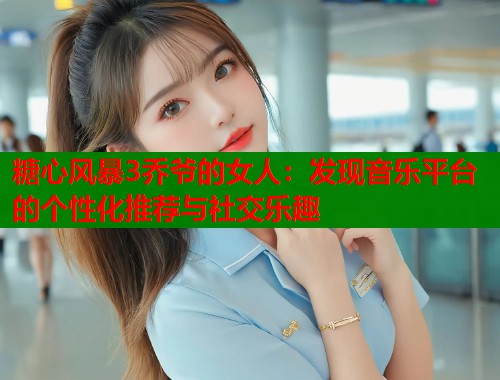 糖心风暴3乔爷的女人：发现音乐平台的个性化推荐与社交乐趣