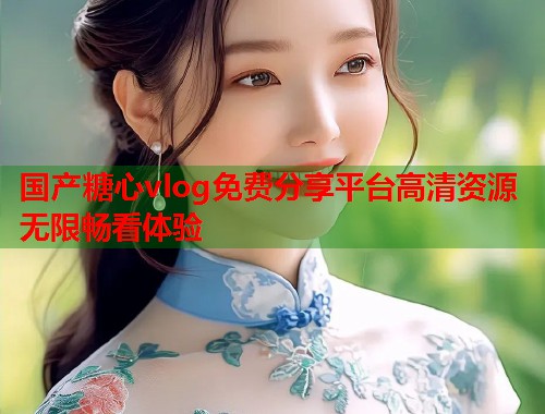 国产糖心vlog免费分享平台高清资源无限畅看体验