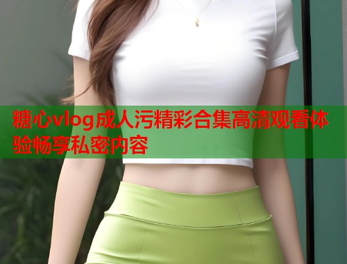 糖心vlog成人污精彩合集高清观看体验畅享私密内容
