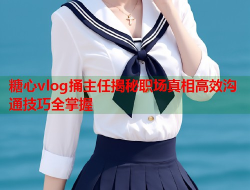 糖心vlog捅主任揭秘职场真相高效沟通技巧全掌握