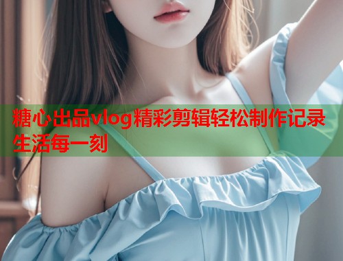 糖心出品vlog精彩剪辑轻松制作记录生活每一刻