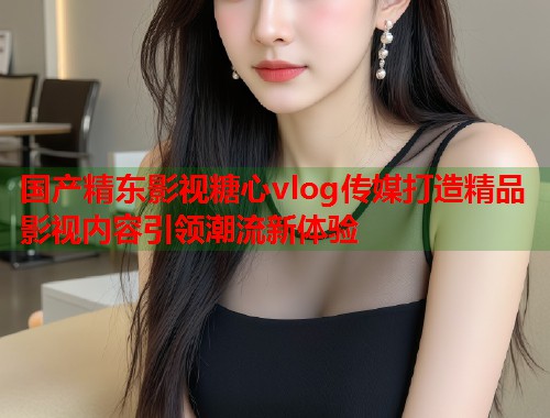 国产精东影视糖心vlog传媒打造精品影视内容引领潮流新体验